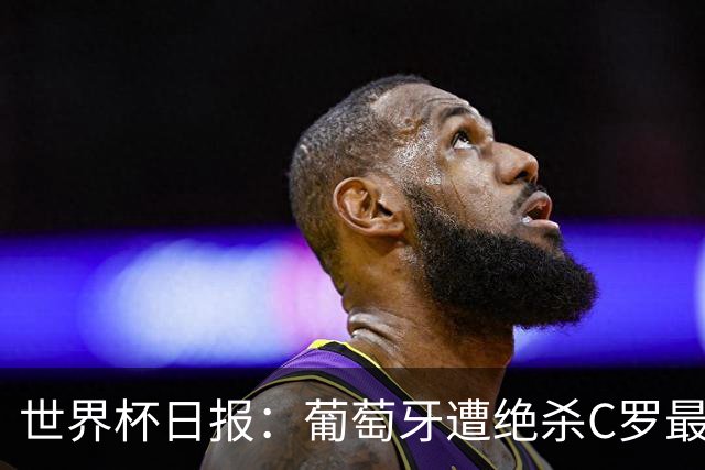 世界杯日报：葡萄牙遭绝杀C罗最后一舞 多国效仿美国上诉红黄牌